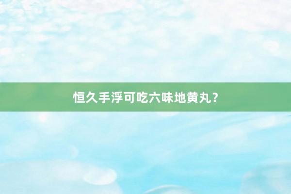 恒久手浮可吃六味地黄丸？