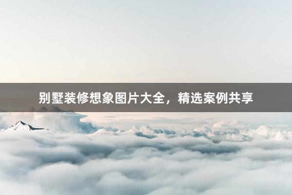 别墅装修想象图片大全，精选案例共享